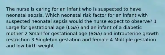 The nurse is caring for an infant who is suspected to have neonatal sepsis. Which neonatal risk factor for an infant with suspected neonatal sepsis would the nurse expect to observe? 1 Large for gestational age (LGA) and an infant of a diabetic mother 2 Small for gestational age (SGA) and intrauterine growth restriction 3 Singleton gestation and female 4 Multiple gestation and low birth weight