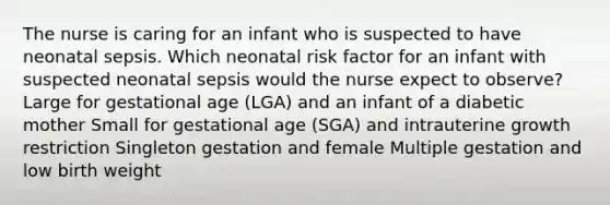 The nurse is caring for an infant who is suspected to have neonatal sepsis. Which neonatal risk factor for an infant with suspected neonatal sepsis would the nurse expect to observe? Large for gestational age (LGA) and an infant of a diabetic mother Small for gestational age (SGA) and intrauterine growth restriction Singleton gestation and female Multiple gestation and low birth weight