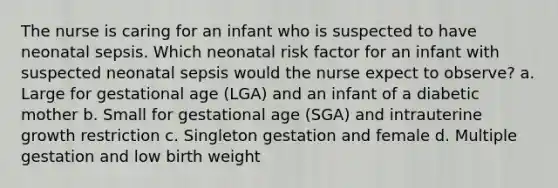 The nurse is caring for an infant who is suspected to have neonatal sepsis. Which neonatal risk factor for an infant with suspected neonatal sepsis would the nurse expect to observe? a. Large for gestational age (LGA) and an infant of a diabetic mother b. Small for gestational age (SGA) and intrauterine growth restriction c. Singleton gestation and female d. Multiple gestation and low birth weight