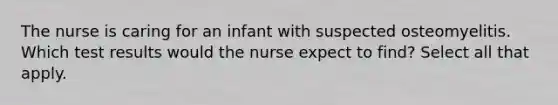 The nurse is caring for an infant with suspected osteomyelitis. Which test results would the nurse expect to find? Select all that apply.