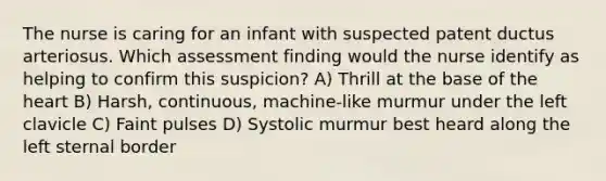 The nurse is caring for an infant with suspected patent ductus arteriosus. Which assessment finding would the nurse identify as helping to confirm this suspicion? A) Thrill at the base of the heart B) Harsh, continuous, machine-like murmur under the left clavicle C) Faint pulses D) Systolic murmur best heard along the left sternal border