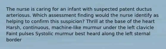 The nurse is caring for an infant with suspected patent ductus arteriosus. Which assessment finding would the nurse identify as helping to confirm this suspicion? Thrill at the base of the heart Harsh, continuous, machine-like murmur under the left clavicle Faint pulses Systolic murmur best heard along the left sternal border