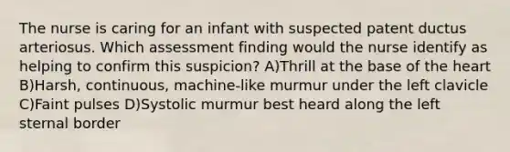 The nurse is caring for an infant with suspected patent ductus arteriosus. Which assessment finding would the nurse identify as helping to confirm this suspicion? A)Thrill at the base of the heart B)Harsh, continuous, machine-like murmur under the left clavicle C)Faint pulses D)Systolic murmur best heard along the left sternal border