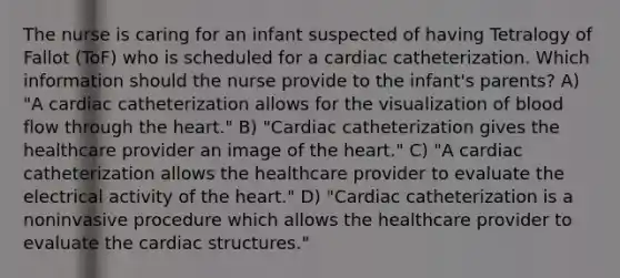 The nurse is caring for an infant suspected of having Tetralogy of Fallot (ToF) who is scheduled for a cardiac catheterization. Which information should the nurse provide to the infant's parents? A) "A cardiac catheterization allows for the visualization of blood flow through the heart." B) "Cardiac catheterization gives the healthcare provider an image of the heart." C) "A cardiac catheterization allows the healthcare provider to evaluate the electrical activity of the heart." D) "Cardiac catheterization is a noninvasive procedure which allows the healthcare provider to evaluate the cardiac structures."