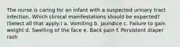 The nurse is caring for an infant with a suspected urinary tract infection. Which clinical manifestations should be expected? (Select all that apply.) a. Vomiting b. Jaundice c. Failure to gain weight d. Swelling of the face e. Back pain f. Persistent diaper rash