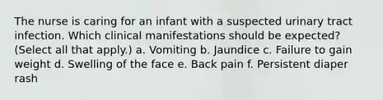 The nurse is caring for an infant with a suspected urinary tract infection. Which clinical manifestations should be expected? (Select all that apply.) a. Vomiting b. Jaundice c. Failure to gain weight d. Swelling of the face e. Back pain f. Persistent diaper rash