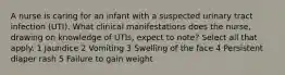 A nurse is caring for an infant with a suspected urinary tract infection (UTI). What clinical manifestations does the nurse, drawing on knowledge of UTIs, expect to note? Select all that apply. 1 Jaundice 2 Vomiting 3 Swelling of the face 4 Persistent diaper rash 5 Failure to gain weight