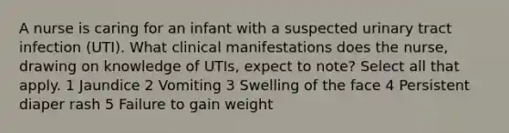 A nurse is caring for an infant with a suspected urinary tract infection (UTI). What clinical manifestations does the nurse, drawing on knowledge of UTIs, expect to note? Select all that apply. 1 Jaundice 2 Vomiting 3 Swelling of the face 4 Persistent diaper rash 5 Failure to gain weight