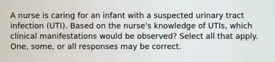 A nurse is caring for an infant with a suspected urinary tract infection (UTI). Based on the nurse's knowledge of UTIs, which clinical manifestations would be observed? Select all that apply. One, some, or all responses may be correct.