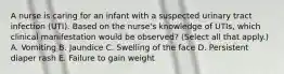 A nurse is caring for an infant with a suspected urinary tract infection (UTI). Based on the nurse's knowledge of UTIs, which clinical manifestation would be observed? (Select all that apply.) A. Vomiting B. Jaundice C. Swelling of the face D. Persistent diaper rash E. Failure to gain weight