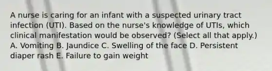 A nurse is caring for an infant with a suspected urinary tract infection (UTI). Based on the nurse's knowledge of UTIs, which clinical manifestation would be observed? (Select all that apply.) A. Vomiting B. Jaundice C. Swelling of the face D. Persistent diaper rash E. Failure to gain weight