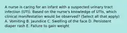 A nurse is caring for an infant with a suspected urinary tract infection (UTI). Based on the nurse's knowledge of UTIs, which clinical manifestation would be observed? (Select all that apply) A. Vomiting B. Jaundice C. Swelling of the face D. Persistent diaper rash E. Failure to gain weight