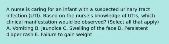 A nurse is caring for an infant with a suspected urinary tract infection (UTI). Based on the nurse's knowledge of UTIs, which clinical manifestation would be observed? (Select all that apply) A. Vomiting B. Jaundice C. Swelling of the face D. Persistent diaper rash E. Failure to gain weight