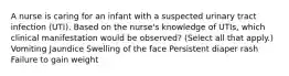 A nurse is caring for an infant with a suspected urinary tract infection (UTI). Based on the nurse's knowledge of UTIs, which clinical manifestation would be observed? (Select all that apply.) Vomiting Jaundice Swelling of the face Persistent diaper rash Failure to gain weight