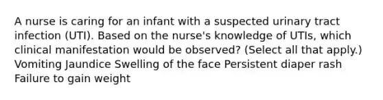 A nurse is caring for an infant with a suspected urinary tract infection (UTI). Based on the nurse's knowledge of UTIs, which clinical manifestation would be observed? (Select all that apply.) Vomiting Jaundice Swelling of the face Persistent diaper rash Failure to gain weight