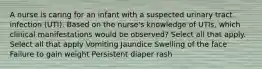 A nurse is caring for an infant with a suspected urinary tract infection (UTI). Based on the nurse's knowledge of UTIs, which clinical manifestations would be observed? Select all that apply. Select all that apply Vomiting Jaundice Swelling of the face Failure to gain weight Persistent diaper rash