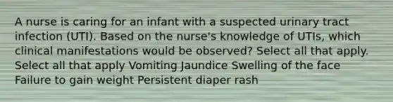 A nurse is caring for an infant with a suspected urinary tract infection (UTI). Based on the nurse's knowledge of UTIs, which clinical manifestations would be observed? Select all that apply. Select all that apply Vomiting Jaundice Swelling of the face Failure to gain weight Persistent diaper rash