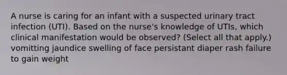 A nurse is caring for an infant with a suspected urinary tract infection (UTI). Based on the nurse's knowledge of UTIs, which clinical manifestation would be observed? (Select all that apply.) vomitting jaundice swelling of face persistant diaper rash failure to gain weight