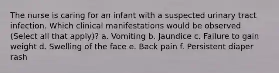 The nurse is caring for an infant with a suspected urinary tract infection. Which clinical manifestations would be observed (Select all that apply)? a. Vomiting b. Jaundice c. Failure to gain weight d. Swelling of the face e. Back pain f. Persistent diaper rash