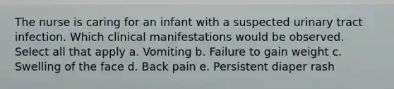 The nurse is caring for an infant with a suspected urinary tract infection. Which clinical manifestations would be observed. Select all that apply a. Vomiting b. Failure to gain weight c. Swelling of the face d. Back pain e. Persistent diaper rash