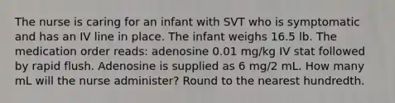 The nurse is caring for an infant with SVT who is symptomatic and has an IV line in place. The infant weighs 16.5 lb. The medication order reads: adenosine 0.01 mg/kg IV stat followed by rapid flush. Adenosine is supplied as 6 mg/2 mL. How many mL will the nurse administer? Round to the nearest hundredth.