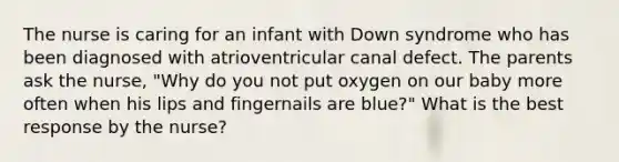 The nurse is caring for an infant with Down syndrome who has been diagnosed with atrioventricular canal defect. The parents ask the nurse, "Why do you not put oxygen on our baby more often when his lips and fingernails are blue?" What is the best response by the nurse?