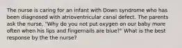 The nurse is caring for an infant with Down syndrome who has been diagnosed with atrioventricular canal defect. The parents ask the nurse, "Why do you not put oxygen on our baby more often when his lips and fingernails are blue?" What is the best response by the the nurse?