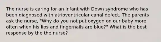 The nurse is caring for an infant with Down syndrome who has been diagnosed with atrioventricular canal defect. The parents ask the nurse, "Why do you not put oxygen on our baby more often when his lips and fingernails are blue?" What is the best response by the the nurse?