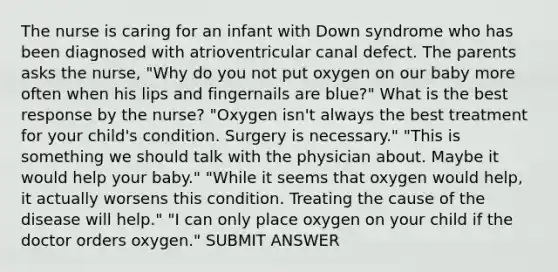 The nurse is caring for an infant with Down syndrome who has been diagnosed with atrioventricular canal defect. The parents asks the nurse, "Why do you not put oxygen on our baby more often when his lips and fingernails are blue?" What is the best response by the nurse? "Oxygen isn't always the best treatment for your child's condition. Surgery is necessary." "This is something we should talk with the physician about. Maybe it would help your baby." "While it seems that oxygen would help, it actually worsens this condition. Treating the cause of the disease will help." "I can only place oxygen on your child if the doctor orders oxygen." SUBMIT ANSWER