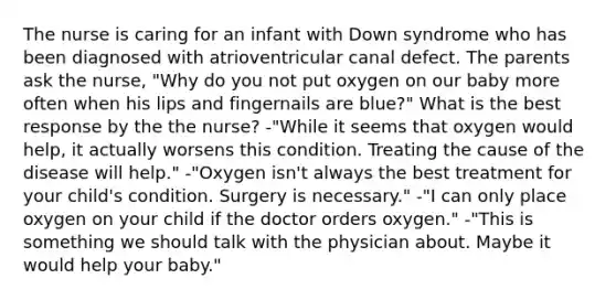 The nurse is caring for an infant with Down syndrome who has been diagnosed with atrioventricular canal defect. The parents ask the nurse, "Why do you not put oxygen on our baby more often when his lips and fingernails are blue?" What is the best response by the the nurse? -"While it seems that oxygen would help, it actually worsens this condition. Treating the cause of the disease will help." -"Oxygen isn't always the best treatment for your child's condition. Surgery is necessary." -"I can only place oxygen on your child if the doctor orders oxygen." -"This is something we should talk with the physician about. Maybe it would help your baby."