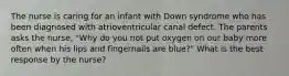 The nurse is caring for an infant with Down syndrome who has been diagnosed with atrioventricular canal defect. The parents asks the nurse, "Why do you not put oxygen on our baby more often when his lips and fingernails are blue?" What is the best response by the nurse?