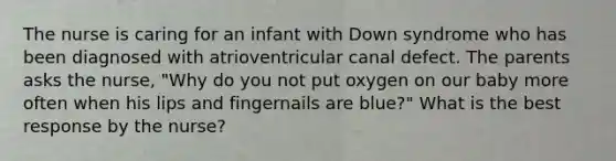 The nurse is caring for an infant with Down syndrome who has been diagnosed with atrioventricular canal defect. The parents asks the nurse, "Why do you not put oxygen on our baby more often when his lips and fingernails are blue?" What is the best response by the nurse?