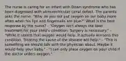 The nurse is caring for an infant with Down syndrome who has been diagnosed with atrioventricular canal defect. The parents asks the nurse, "Why do you not put oxygen on our baby more often when his lips and fingernails are blue?" What is the best response by the nurse? - "Oxygen isn't always the best treatment for your child's condition. Surgery is necessary." - "While it seems that oxygen would help, it actually worsens this condition. Treating the cause of the disease will help." - "This is something we should talk with the physician about. Maybe it would help your baby." - "I can only place oxygen on your child if the doctor orders oxygen."