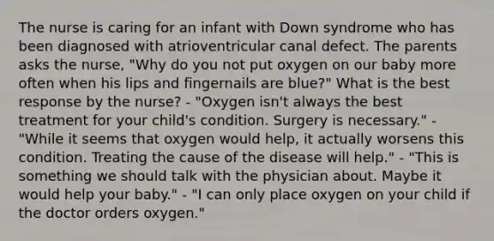 The nurse is caring for an infant with Down syndrome who has been diagnosed with atrioventricular canal defect. The parents asks the nurse, "Why do you not put oxygen on our baby more often when his lips and fingernails are blue?" What is the best response by the nurse? - "Oxygen isn't always the best treatment for your child's condition. Surgery is necessary." - "While it seems that oxygen would help, it actually worsens this condition. Treating the cause of the disease will help." - "This is something we should talk with the physician about. Maybe it would help your baby." - "I can only place oxygen on your child if the doctor orders oxygen."