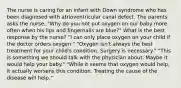 The nurse is caring for an infant with Down syndrome who has been diagnosed with atrioventricular canal defect. The parents asks the nurse, "Why do you not put oxygen on our baby more often when his lips and fingernails are blue?" What is the best response by the nurse? "I can only place oxygen on your child if the doctor orders oxygen." "Oxygen isn't always the best treatment for your child's condition. Surgery is necessary." "This is something we should talk with the physician about. Maybe it would help your baby." "While it seems that oxygen would help, it actually worsens this condition. Treating the cause of the disease will help."