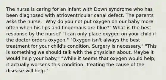 The nurse is caring for an infant with Down syndrome who has been diagnosed with atrioventricular canal defect. The parents asks the nurse, "Why do you not put oxygen on our baby more often when his lips and fingernails are blue?" What is the best response by the nurse? "I can only place oxygen on your child if the doctor orders oxygen." "Oxygen isn't always the best treatment for your child's condition. Surgery is necessary." "This is something we should talk with the physician about. Maybe it would help your baby." "While it seems that oxygen would help, it actually worsens this condition. Treating the cause of the disease will help."