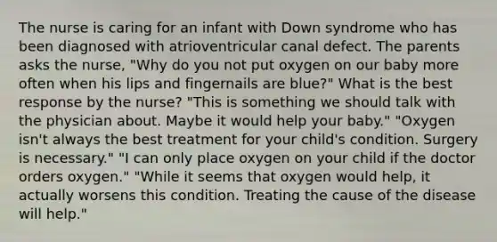 The nurse is caring for an infant with Down syndrome who has been diagnosed with atrioventricular canal defect. The parents asks the nurse, "Why do you not put oxygen on our baby more often when his lips and fingernails are blue?" What is the best response by the nurse? "This is something we should talk with the physician about. Maybe it would help your baby." "Oxygen isn't always the best treatment for your child's condition. Surgery is necessary." "I can only place oxygen on your child if the doctor orders oxygen." "While it seems that oxygen would help, it actually worsens this condition. Treating the cause of the disease will help."