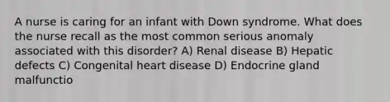 A nurse is caring for an infant with Down syndrome. What does the nurse recall as the most common serious anomaly associated with this disorder? A) Renal disease B) Hepatic defects C) Congenital heart disease D) Endocrine gland malfunctio