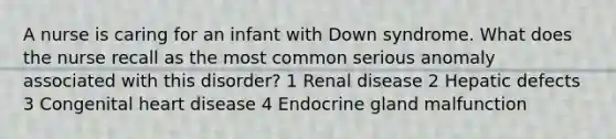 A nurse is caring for an infant with Down syndrome. What does the nurse recall as the most common serious anomaly associated with this disorder? 1 Renal disease 2 Hepatic defects 3 Congenital heart disease 4 Endocrine gland malfunction