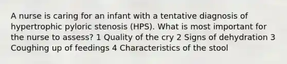 A nurse is caring for an infant with a tentative diagnosis of hypertrophic pyloric stenosis (HPS). What is most important for the nurse to assess? 1 Quality of the cry 2 Signs of dehydration 3 Coughing up of feedings 4 Characteristics of the stool