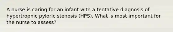 A nurse is caring for an infant with a tentative diagnosis of hypertrophic pyloric stenosis (HPS). What is most important for the nurse to assess?