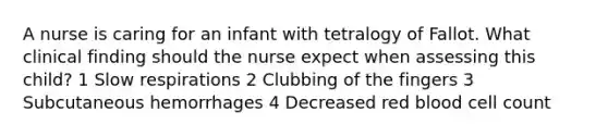 A nurse is caring for an infant with tetralogy of Fallot. What clinical finding should the nurse expect when assessing this child? 1 Slow respirations 2 Clubbing of the fingers 3 Subcutaneous hemorrhages 4 Decreased red blood cell count