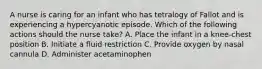 A nurse is caring for an infant who has tetralogy of Fallot and is experiencing a hypercyanotic episode. Which of the following actions should the nurse take? A. Place the infant in a knee-chest position B. Initiate a fluid restriction C. Provide oxygen by nasal cannula D. Administer acetaminophen