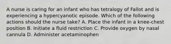 A nurse is caring for an infant who has tetralogy of Fallot and is experiencing a hypercyanotic episode. Which of the following actions should the nurse take? A. Place the infant in a knee-chest position B. Initiate a fluid restriction C. Provide oxygen by nasal cannula D. Administer acetaminophen