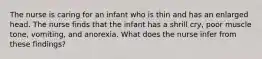 The nurse is caring for an infant who is thin and has an enlarged head. The nurse finds that the infant has a shrill cry, poor muscle tone, vomiting, and anorexia. What does the nurse infer from these findings?