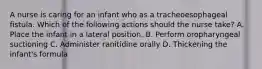 A nurse is caring for an infant who as a tracheoesophageal fistula. Which of the following actions should the nurse take? A. Place the infant in a lateral position. B. Perform oropharyngeal suctioning C. Administer ranitidine orally D. Thickening the infant's formula