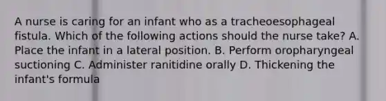 A nurse is caring for an infant who as a tracheoesophageal fistula. Which of the following actions should the nurse take? A. Place the infant in a lateral position. B. Perform oropharyngeal suctioning C. Administer ranitidine orally D. Thickening the infant's formula