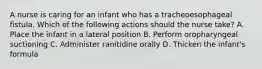 A nurse is caring for an infant who has a tracheoesophageal fistula. Which of the following actions should the nurse take? A. Place the infant in a lateral position B. Perform oropharyngeal suctioning C. Administer ranitidine orally D. Thicken the infant's formula