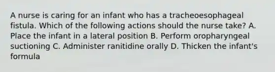 A nurse is caring for an infant who has a tracheoesophageal fistula. Which of the following actions should the nurse take? A. Place the infant in a lateral position B. Perform oropharyngeal suctioning C. Administer ranitidine orally D. Thicken the infant's formula