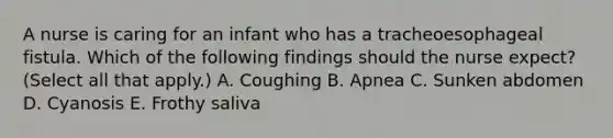 A nurse is caring for an infant who has a tracheoesophageal fistula. Which of the following findings should the nurse expect? (Select all that apply.) A. Coughing B. Apnea C. Sunken abdomen D. Cyanosis E. Frothy saliva